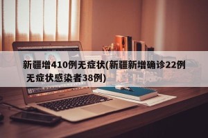 新疆增410例无症状(新疆新增确诊22例 无症状感染者38例)