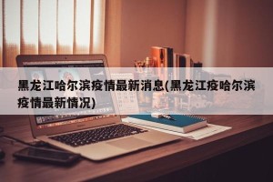黑龙江哈尔滨疫情最新消息(黑龙江疫哈尔滨疫情最新情况)