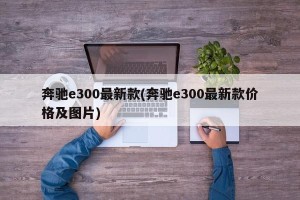 奔驰e300最新款(奔驰e300最新款价格及图片)