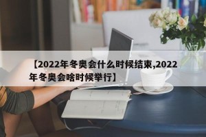 【2022年冬奥会什么时候结束,2022年冬奥会啥时候举行】