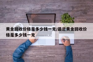 黄金回收价格是多少钱一克/最近黄金回收价格是多少钱一克