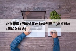 北京新增1例确诊系此前病例妻子(北京新增1例输入确诊)