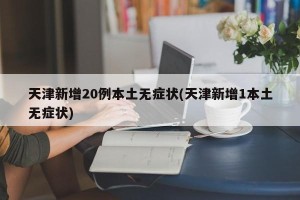 天津新增20例本土无症状(天津新增1本土无症状)
