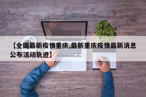 【全国最新疫情重庆,最新重庆疫情最新消息公布活动轨迹】