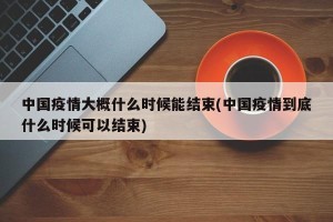 中国疫情大概什么时候能结束(中国疫情到底什么时候可以结束)