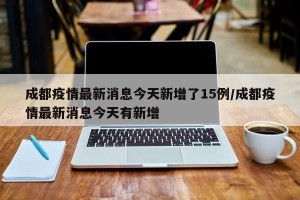 成都疫情最新消息今天新增了15例/成都疫情最新消息今天有新增