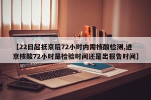 【22日起抵京后72小时内需核酸检测,进京核酸72小时是检验时间还是出报告时间】