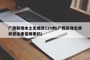 广西新增本土无症状129例(广西新增无症状感染者是哪里的)