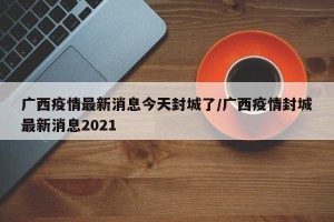 广西疫情最新消息今天封城了/广西疫情封城最新消息2021