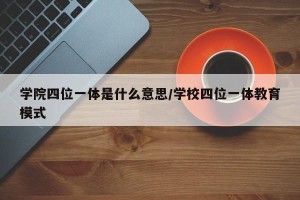 学院四位一体是什么意思/学校四位一体教育模式
