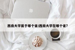 西南大学属于哪个省/西南大学在哪个省?