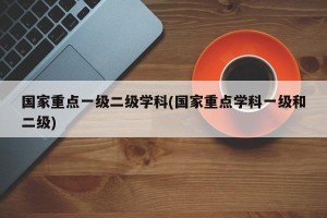 国家重点一级二级学科(国家重点学科一级和二级)
