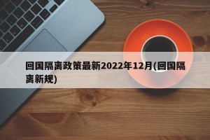 回国隔离政策最新2022年12月(回国隔离新规)