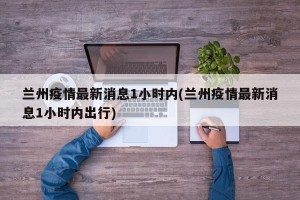 兰州疫情最新消息1小时内(兰州疫情最新消息1小时内出行)