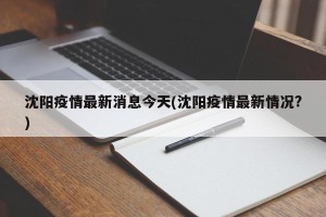 沈阳疫情最新消息今天(沈阳疫情最新情况?)