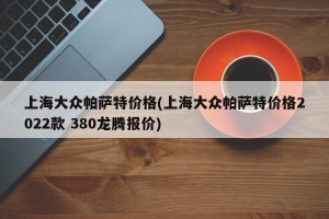 上海大众帕萨特价格(上海大众帕萨特价格2022款 380龙腾报价)